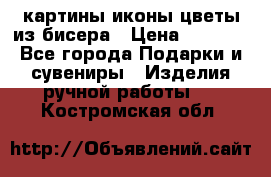 картины,иконы,цветы из бисера › Цена ­ 2 000 - Все города Подарки и сувениры » Изделия ручной работы   . Костромская обл.